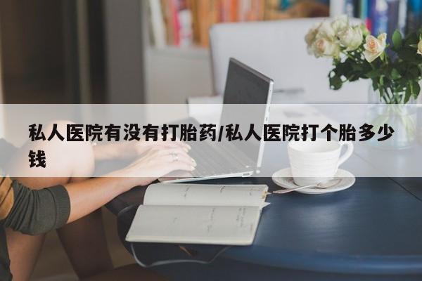 网上卖流产药联系方式，私人医院有没有打胎药/私人医院打个胎多少钱