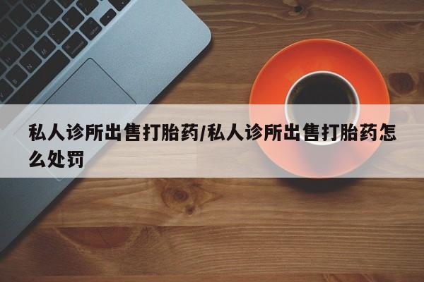 网上卖流产药联系方式，私人诊所出售打胎药/私人诊所出售打胎药怎么处罚