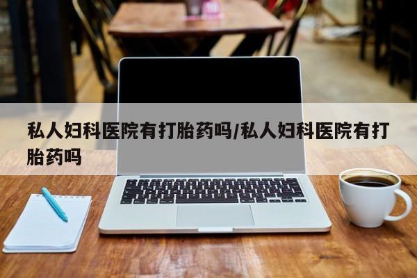 网上卖流产药联系方式，私人妇科医院有打胎药吗/私人妇科医院有打胎药吗