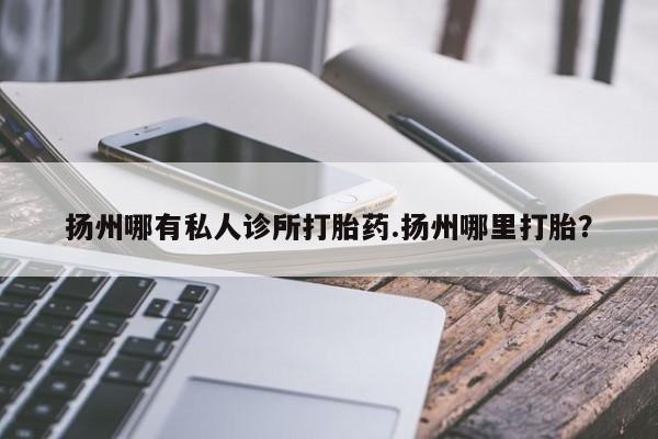 网上卖流产药联系方式，扬州哪有私人诊所打胎药.扬州哪里打胎？