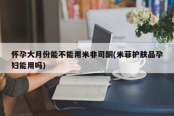 网上卖流产药联系方式，怀孕大月份能不能用米非司酮(米菲护肤品孕妇能用吗)