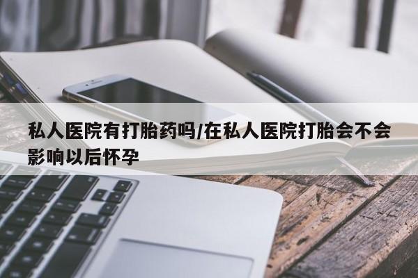 网上卖流产药联系方式，私人医院有打胎药吗/在私人医院打胎会不会影响以后怀孕