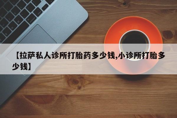 网上卖流产药联系方式，【拉萨私人诊所打胎药多少钱,小诊所打胎多少钱】