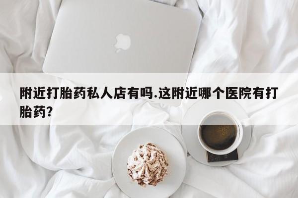 网上卖流产药联系方式，附近打胎药私人店有吗.这附近哪个医院有打胎药？