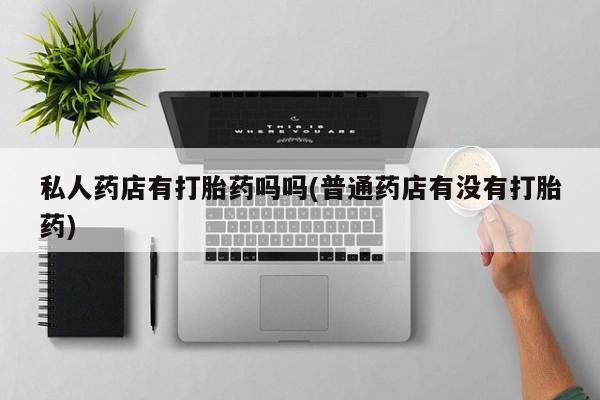 网上卖流产药联系方式，私人药店有打胎药吗吗(普通药店有没有打胎药)