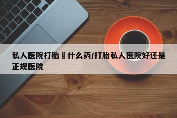 网上卖流产药联系方式，私人医院打胎給什么药/打胎私人医院好还是正规医院