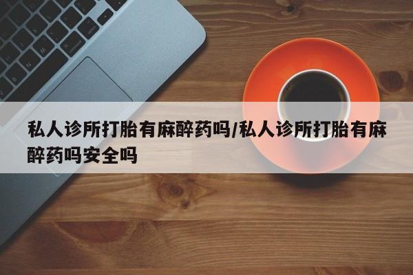 网上卖流产药联系方式，私人诊所打胎有麻醉药吗/私人诊所打胎有麻醉药吗安全吗