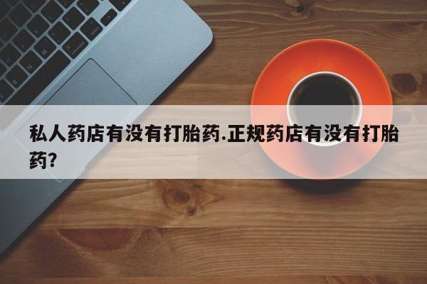 网上卖流产药联系方式，私人药店有没有打胎药.正规药店有没有打胎药？
